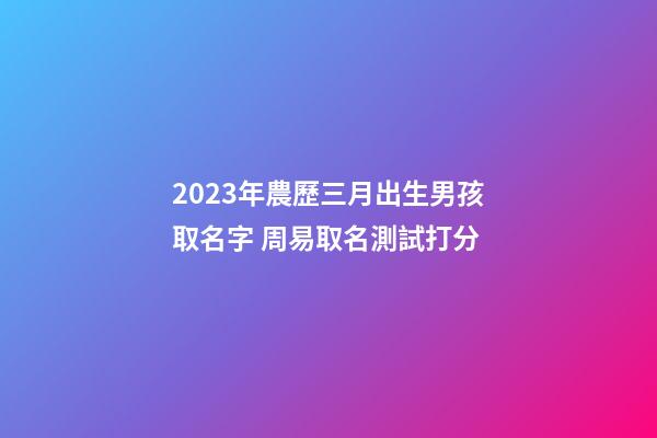 2023年農歷三月出生男孩取名字 周易取名測試打分